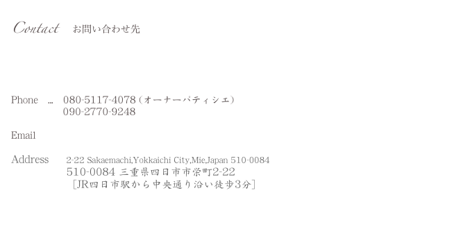 Contact 　お問い合わせ先

Phone   ...   080-5117-4078 (オーナーパティシエ) 
                090-2770-9248 

Email        wananita4banana@i.softbank.jp 

Address     2-22 Sakaemachi,Yokkaichi City,Mie,Japan 510-0084
                510-0084 三重県四日市市栄町2-22
                ［JR四日市駅から中央通り沿い徒歩3分］



